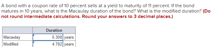 A bond with a coupon rate of 10 percent sells at a yield to maturity of 11 percent. If the bond
matures in 10 years, what is the Macaulay duration of the bond? What is the modified duration? (Do
not round intermediate calculations. Round your answers to 3 decimal places.)
Macaulay
Modified
Duration
5.308 years
4.782 years