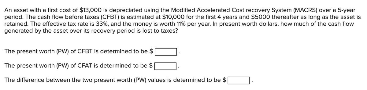 An asset with a first cost of $13,000 is depreciated using the Modified Accelerated Cost recovery System (MACRS) over a 5-year
period. The cash flow before taxes (CFBT) is estimated at $10,000 for the first 4 years and $5000 thereafter as long as the asset is
retained. The effective tax rate is 33%, and the money is worth 11% per year. In present worth dollars, how much of the cash flow
generated by the asset over its recovery period is lost to taxes?
The present worth (PW) of CFBT is determined to be $
The present worth (PW) of CFAT is determined to be $
The difference between the two present worth (PW) values is determined to be $