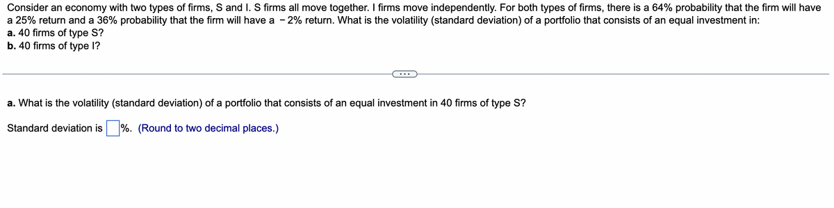 Consider an economy with two types of firms, S and I. S firms all move together. I firms move independently. For both types of firms, there is a 64% probability that the firm will have
a 25% return and a 36% probability that the firm will have a -2% return. What is the volatility (standard deviation) of a portfolio that consists of an equal investment in:
a. 40 firms of type S?
b. 40 firms of type l?
a. What is the volatility (standard deviation) of a portfolio that consists of an equal investment in 40 firms of type S?
Standard deviation is%. (Round to two decimal places.)