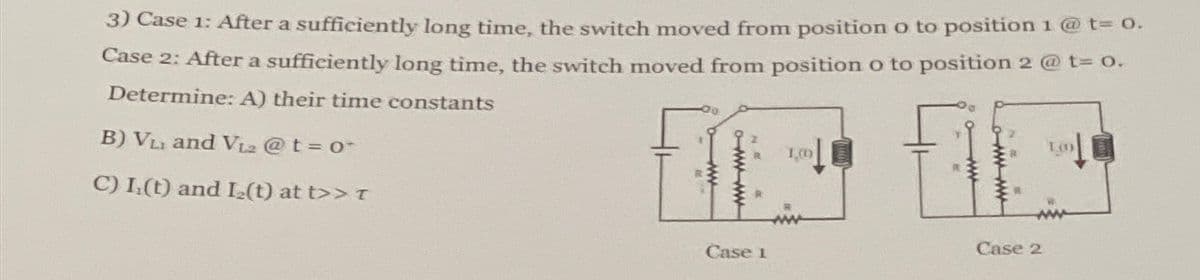 3) Case 1: After a sufficiently long time, the switch moved from position o to position 1 @ t= 0.
Case 2: After a sufficiently long time, the switch moved from position o to position 2 @ t= 0.
Determine: A) their time constants
B) VL and V12 @t=0
C) I(t) and I2(t) at t>> T
www
R 1,00
www-ww
Case 1
Case 2