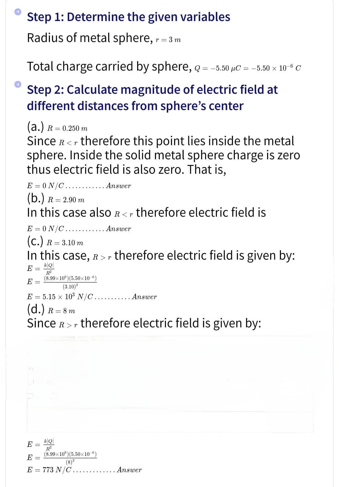 Step 1: Determine the given variables
Radius of metal sphere, r = 3m
Total charge carried by sphere, q
= -5.50 μC = -5.50 × 106 C
Step 2: Calculate magnitude of electric field at
different distances from sphere's center
(a.) R = 0.250 m
Since R
therefore this point lies inside the metal
sphere. Inside the solid metal sphere charge is zero
thus electric field is also zero. That is,
E=0N/C
(b.) R = 2.90 m
Answer
In this case also R<r therefore electric field is
E=0N/C.......
(c.)
R = 3.10 m
. Answer
In this case, R>r therefore electric field is given by:
E =
E =
k|Q
R²
(8.99x10°)(5.50×10-6)
(3.10)2
E=5.15 x 103 N/C .......... Answer
(d.) R = 8 m
Since R therefore electric field is given by:
k|Q|
E
R²
E =
(8.99×10°)(5.50×10-6)
(8)2
E = 773 N/C..
. Answer