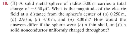 18. (II) A solid metal sphere of radius 3.00 m carries a total
charge of -5.50 μC. What is the magnitude of the electric
field at a distance from the sphere's center of (a) 0.250 m.
(b) 2.90m, (c) 3.10 m, and (d) 8.00 m? How would the
answers differ if the sphere were (e) a thin shell, or (f) a
solid nonconductor uniformly charged throughout?