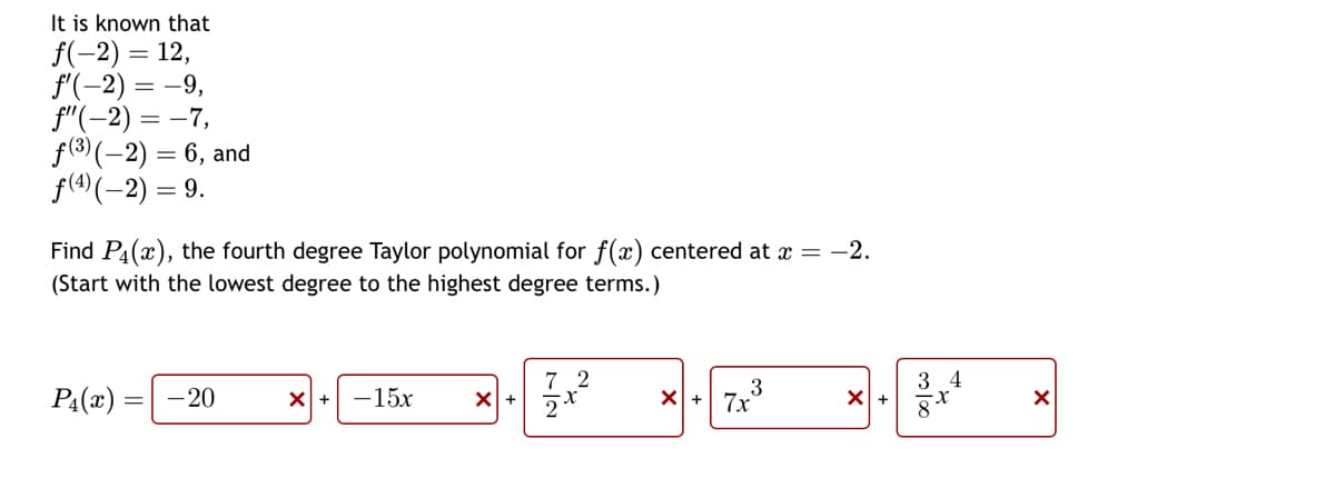 It is known that
f(-2) = 12,
f'(-2) = -9,
f"(-2)=-7,
f(3)(-2) = 6, and
= 9.
ƒ(4) (-2) =
Find P(x), the fourth degree Taylor polynomial for f(x) centered at x = −2.
(Start with the lowest degree to the highest degree terms.)
P₁(x)
-20
☑+ -15x
X +
7|2
21
2
× + 7x³
3
☑+
3100
3 4
☑