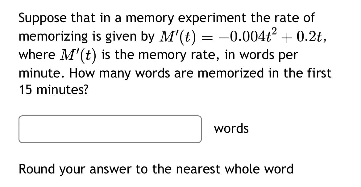 Suppose that in a memory experiment the rate of
memorizing is given by M'(t) = -0.004t² +0.2t,
where M'(t) is the memory rate, in words per
minute. How many words are memorized in the first
15 minutes?
words
Round your answer to the nearest whole word