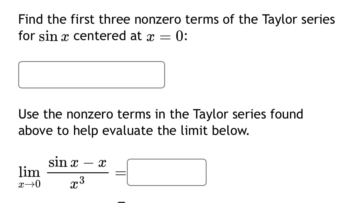 Find the first three nonzero terms of the Taylor series
for sin x centered at x = = 0:
Use the nonzero terms in the Taylor series found
above to help evaluate the limit below.
lim
x→0
sin x
x3
-
x