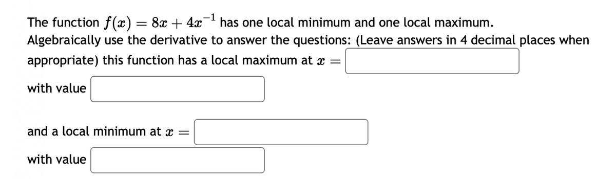 -1
The function f(x) = 8x + 4x¯ has one local minimum and one local maximum.
Algebraically use the derivative to answer the questions: (Leave answers in 4 decimal places when
appropriate) this function has a local maximum at x =
with value
and a local minimum at x =
with value