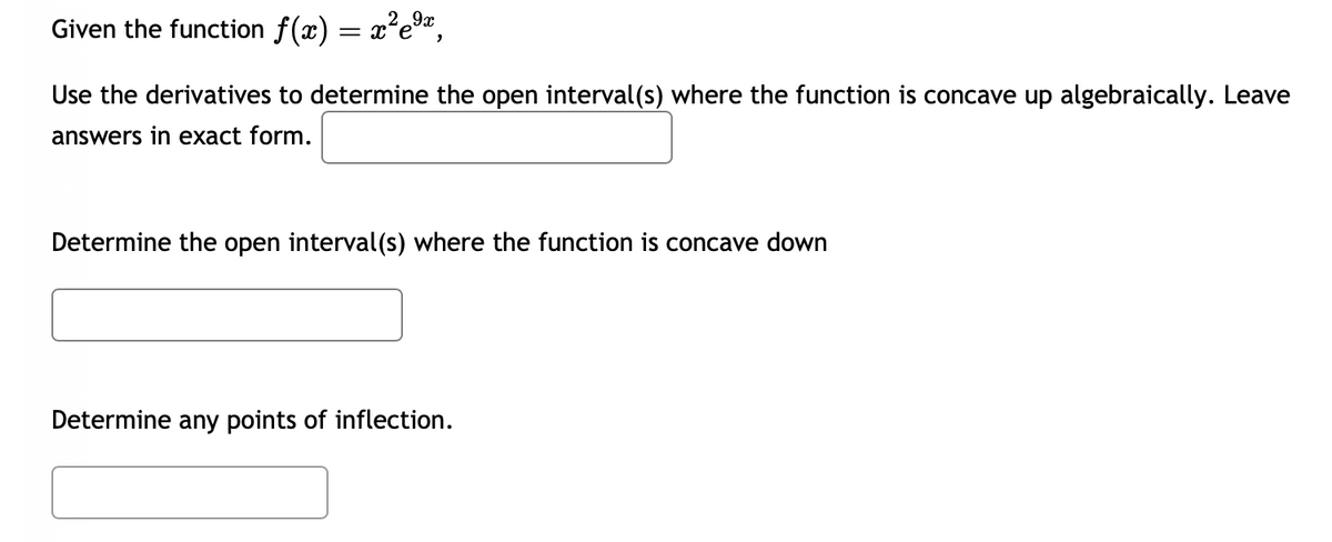 Given the function f(x) = x²e⁹¹,
Use the derivatives to determine the open interval(s) where the function is concave up algebraically. Leave
answers in exact form.
Determine the open interval(s) where the function is concave down
Determine any points of inflection.