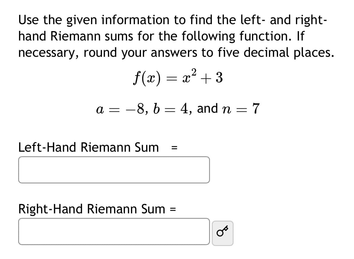 Use the given information to find the left and right-
hand Riemann sums for the following function. If
necessary, round your answers to five decimal places.
ƒ(x) = x²
a = -8, b
Left-Hand Riemann Sum
=
=
x² + 3
Right-Hand Riemann Sum =
4, and n = 7
OF