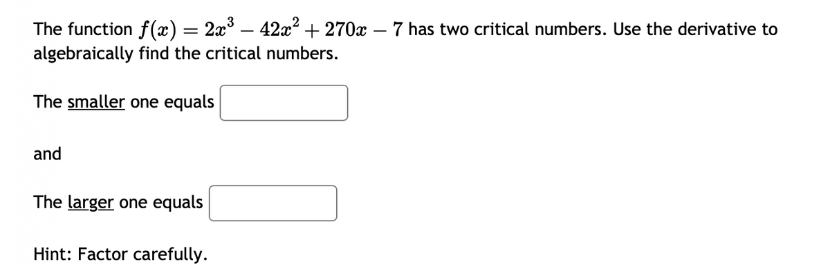 The function f(x) = 2x³ − 42x² + 270x – 7 has two critical numbers. Use the derivative to
algebraically find the critical numbers.
The smaller one equals
and
The larger one equals
Hint: Factor carefully.