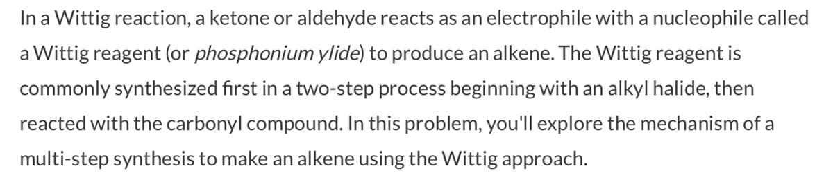 In a Wittig reaction, a ketone or aldehyde reacts as an electrophile with a nucleophile called
a Wittig reagent (or phosphonium ylide) to produce an alkene. The Wittig reagent is
commonly synthesized first in a two-step process beginning with an alkyl halide, then
reacted with the carbonyl compound. In this problem, you'll explore the mechanism of a
multi-step synthesis to make an alkene using the Wittig approach.