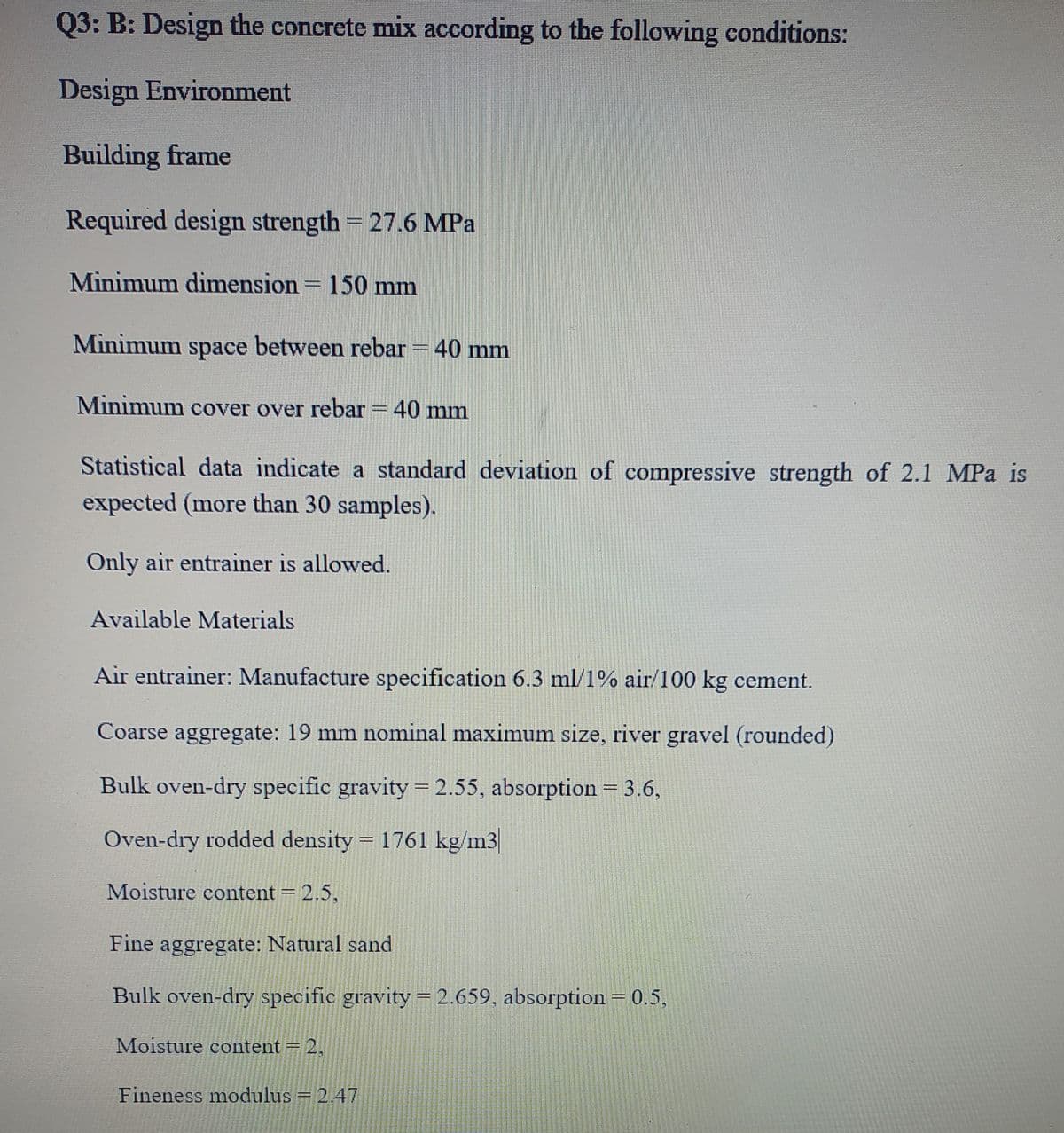 Q3: B: Design the concrete mix according to the following conditions:
Design Environment
Building frame
Required design strength = 27.6 MPa
Minimum dimension = 150 mm
Minimum space between rebar = 40 mm
Minimum cover over rebar = 40 mm
Statistical data indicate a standard deviation of compressive strength of 2.1 MPa is
expected (more than 30 samples).
Only air entrainer is allowed.
Available Materials
Air entrainer: Manufacture specification 6.3 ml/1% air/100 kg cement.
Coarse aggregate: 19 mm nominal maximum size, river gravel (rounded)
Bulk oven-dry specific gravity = 2.55, absorption = 3.6,
Oven-dry rodded density = 1761 kg/m3
%3D
Moisture content = 2.5,
Fine aggregate: Natural sand
Bulk oven-dry specific gravity 2.659, absorption=0.5,
Moisture content = 2,
Fineness modulus = 2.47
