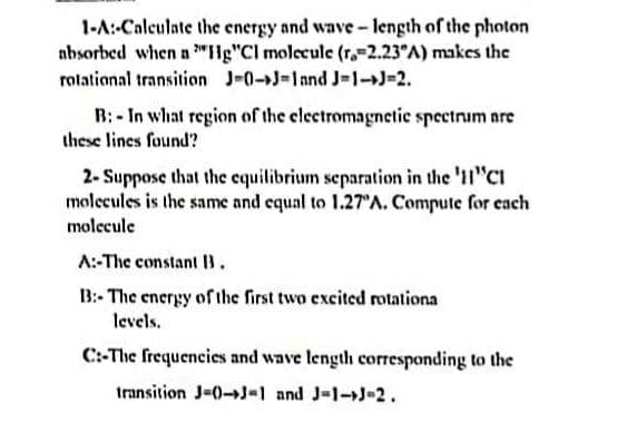 1-A:-Calculate the energy and wave-length of the photon
absorbed when a "Hg"Cl molecule (r. 2.23°A) makes the
rotational transition J-0-J-1 and J-1->J=2.
B:- In what region of the electromagnetic spectrum are
these lines found?
2-Suppose that the equilibrium separation in the '11"CI
molecules is the same and equal to 1.27°A. Compute for each
molecule
A:-The constant 13.
B:- The energy of the first two excited rotationa
levels.
C:-The frequencies and wave length corresponding to the
transition J-0-J-1 and J-1-J-2.