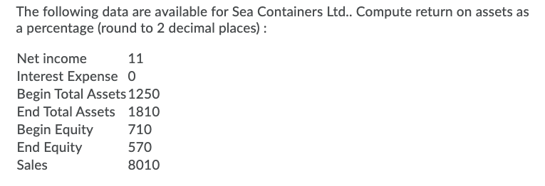 The following data are available for Sea Containers Ltd.. Compute return on assets as
a percentage (round to 2 decimal places) :
Net income
11
Interest Expense 0
Begin Total Assets 1250
End Total Assets 1810
Begin Equity
End Equity
710
570
Sales
8010
