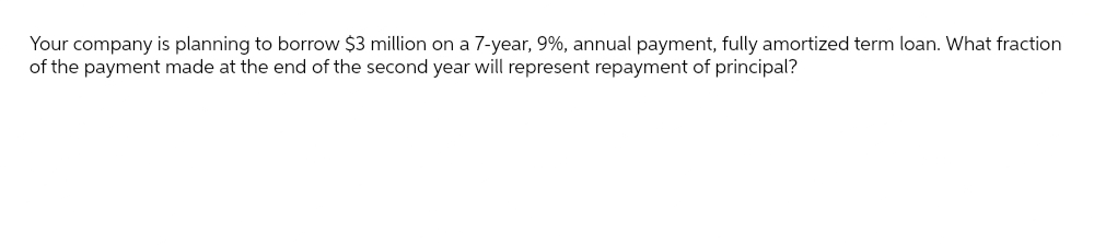 Your company is planning to borrow $3 million on a 7-year, 9%, annual payment, fully amortized term loan. What fraction
of the payment made at the end of the second year will represent repayment of principal?