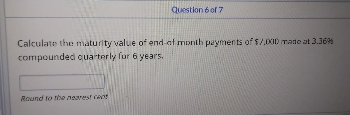 Question 6 of 7
Calculate the maturity value of end-of-month payments of $7,000 made at 3.36%
compounded quarterly for 6 years.
Round to the nearest cent