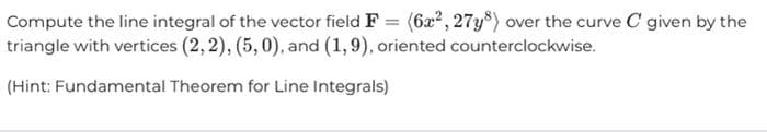 Compute the line integral of the vector field F = (622, 27y8) over the curve C given by the
triangle with vertices (2, 2), (5,0), and (1,9), oriented counterclockwise.
(Hint: Fundamental Theorem for Line Integrals)