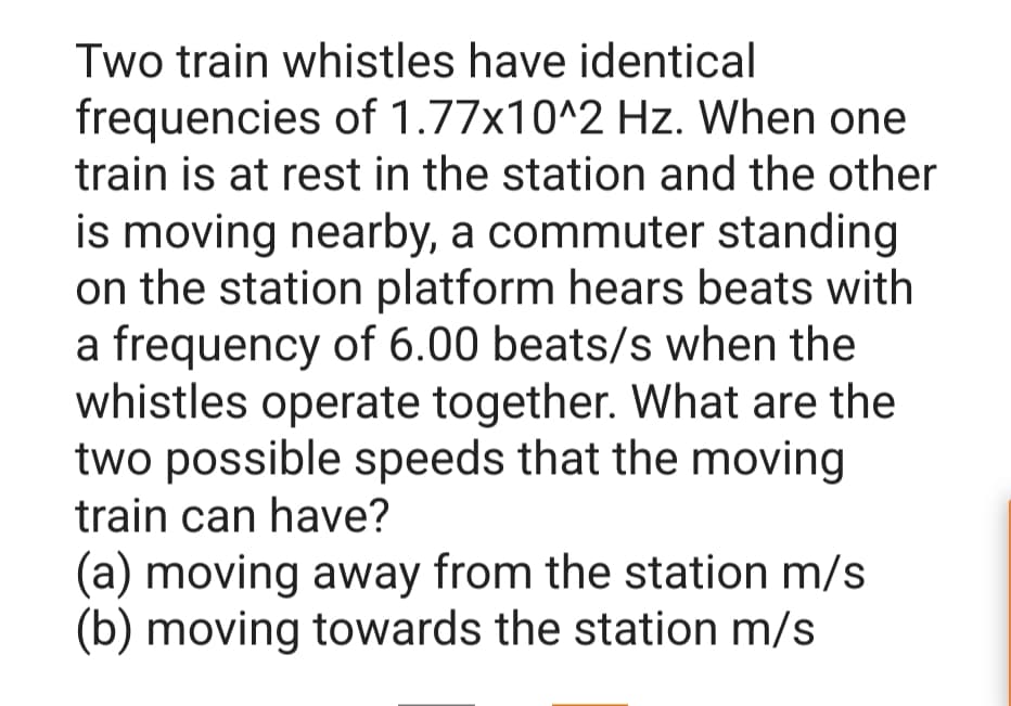 Two train whistles have identical
frequencies of 1.77x10^2 Hz. When one
train is at rest in the station and the other
is moving nearby, a commuter standing
on the station platform hears beats with
a frequency of 6.00 beats/s when the
whistles operate together. What are the
two possible speeds that the moving
train can have?
(a) moving away from the station m/s
(b) moving towards the station m/s