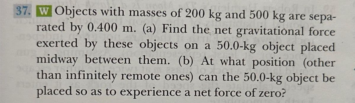 37. W Objects with masses of 200 kg and 500 kg are sepa-
rated by 0.400 m. (a) Find the net gravitational force
exerted by these objects on a 50.0-kg object placed
midway between them. (b) At what position (other
than infinitely remote ones) can the 50.0-kg object be
placed so as to experience a net force of zero?
2151