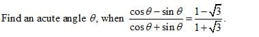 cos e- sin e 1-3
cos e+ sin e 1+3
Find an acute angle 0, when

