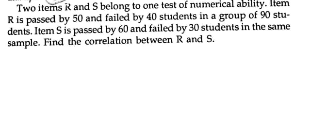 Two items R and S belong to one test of numerical ability. Item
R is passed by 50 and failed by 40 students in a group of 90 stu-
dents. Item S is passed by 60 and failed by 30 students in the same
sample. Find the correlation between R and S.
