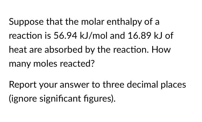 Suppose that the molar enthalpy of a
reaction is 56.94 kJ/mol and 16.89 kJ of
heat are absorbed by the reaction. How
many moles reacted?
Report your answer to three decimal places
(ignore significant figures).
