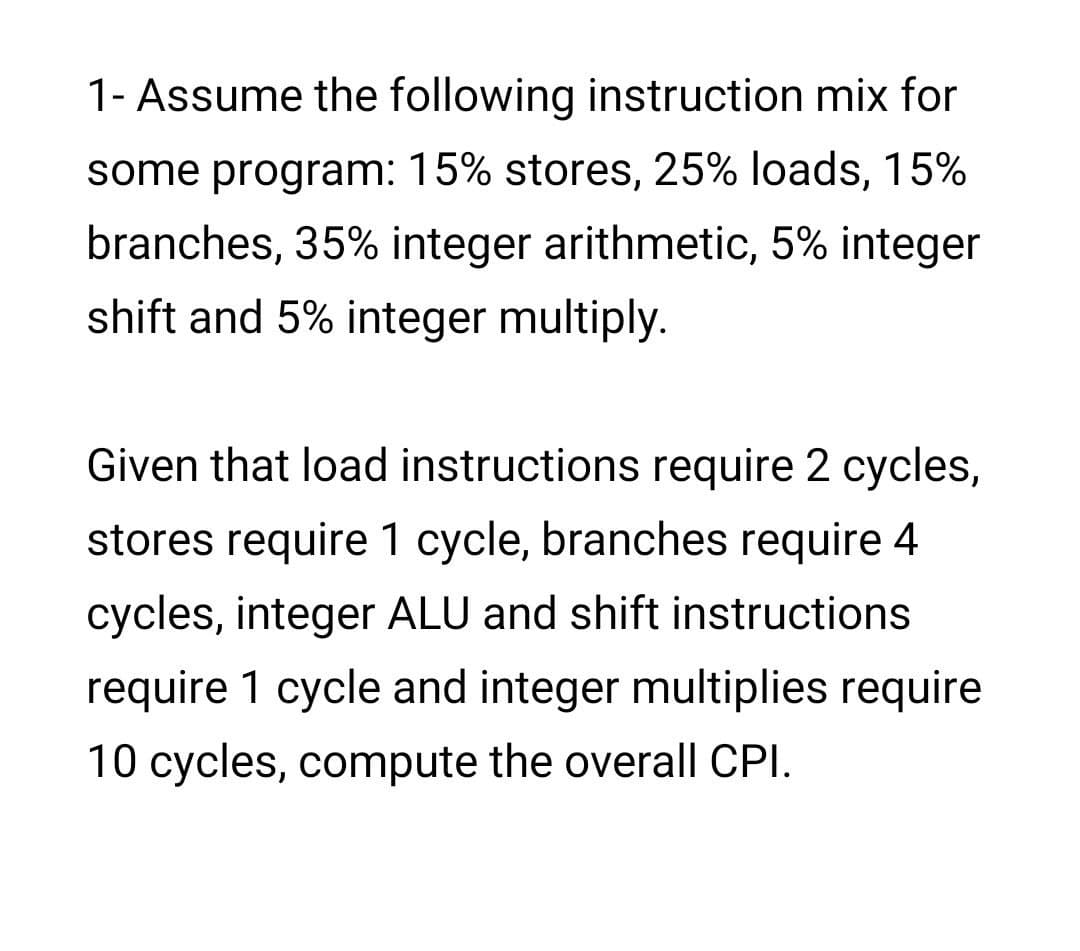 1- Assume the following instruction mix for
some program: 15% stores, 25% loads, 15%
branches, 35% integer arithmetic, 5% integer
shift and 5% integer multiply.
Given that load instructions require 2 cycles,
stores require 1 cycle, branches require 4
cycles, integer ALU and shift instructions
require 1 cycle and integer multiplies require
10 cycles, compute the overall CPI.
