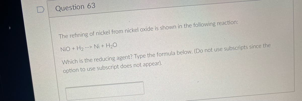 Question 63
The refining of nickel from nickel oxide is shown in the following reaction:
NiO + H₂-> Ni + H₂O
Which is the reducing agent? Type the formula below. (Do not use subscripts since the
option to use subscript does not appear).