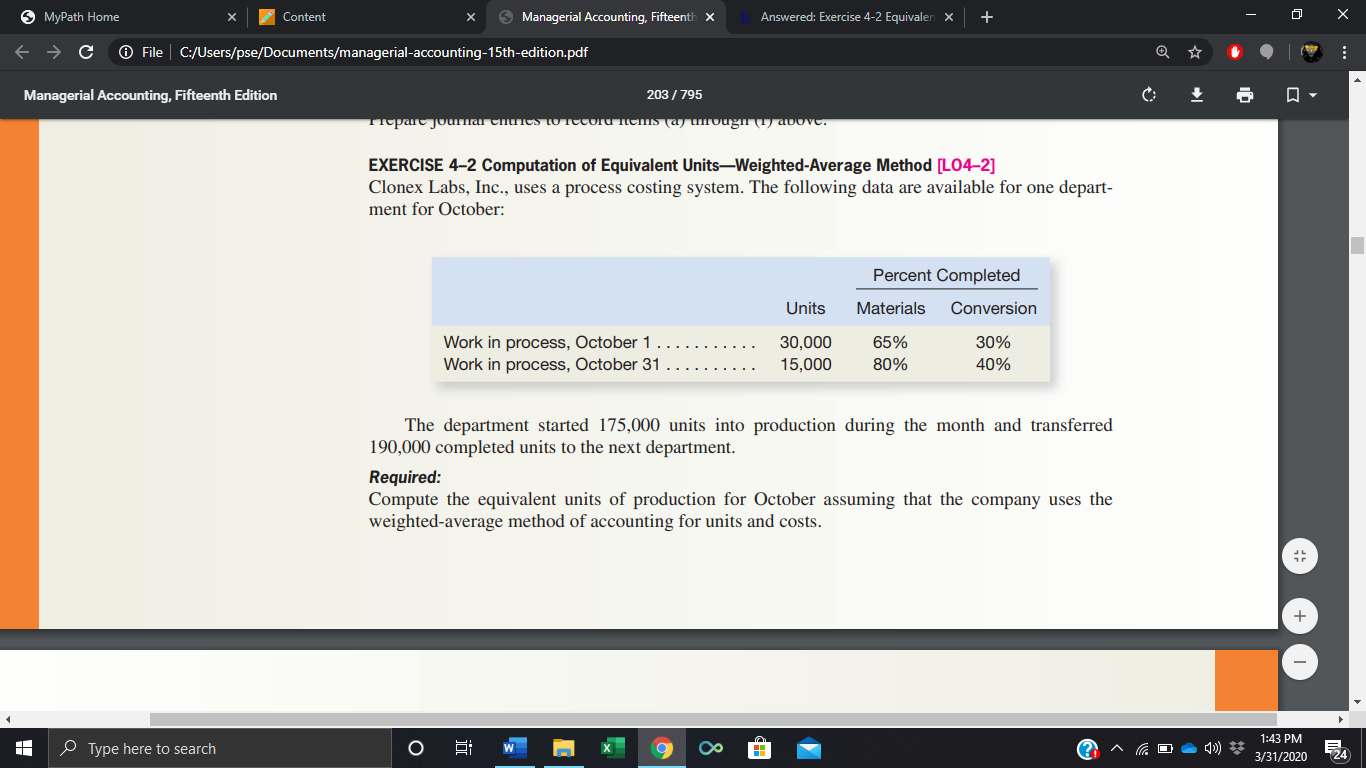 6 MyPath Home
Content
O Managerial Accounting, Fifteenth x
Answered: Exercise 4-2 Equivalen x
O File | C:/Users/pse/Documents/managerial-accounting-15th-edition.pdf
Managerial Accounting, Fifteenth Edition
203 / 795
Tiepare journar CnnCS to Tecoru iems (a) urougn (T) avove.
EXERCISE 4-2 Computation of Equivalent Units-Weighted-Average Method [LO4-2]
Clonex Labs, Inc., uses a process costing system. The following data are available for one depart-
ment for October:
Percent Completed
Units
Materials
Conversion
Work in process, October 1
30,000
65%
30%
Work in process, October 31
15,000
80%
40%
The department started 175,000 units into production during the month and transferred
190,000 completed units to the next department.
Required:
Compute the equivalent units of production for October assuming that the company uses the
weighted-average method of accounting for units and costs.
1:43 PM
e Type here to search
3/31/2020
124
