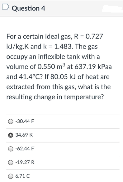 D Question 4
For a certain ideal gas, R = 0.727
kJ/kg.K and k = 1.483. The gas
occupy an inflexible tank with a
volume of 0.550 m³ at 637.19 kPaa
and 41.4°C? If 80.05 kJ of heat are
extracted from this gas, what is the
resulting change in temperature?
-30.44 F
34.69 K
-62.44 F
-19.27 R
O 6.71 C
