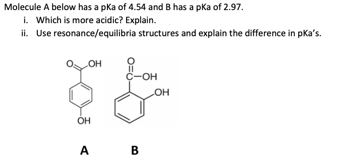 Molecule A below has a pka of 4.54 and B has a pka of 2.97.
i. Which is more acidic? Explain.
ii. Use resonance/equilibria structures and explain the difference in pka's.
LOH
OH
A
||
C-OH
B
OH