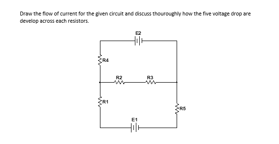 Draw the flow of current for the given circuit and discuss thouroughly how the five voltage drop are
develop across each resistors.
E2
R4
R2
R3
R1
E1
