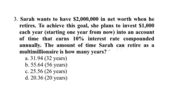 3. Sarah wants to have $2,000,000 in net worth when he
retires. To achieve this goal, she plans to invest $1,000
each year (starting one year from now) into an account
of time that earns 10% interest rate compounded
annually. The amount of time Sarah can retire as a
multimillionaire is how many years?
a. 31.94 (32 years)
b. 55.64 (56 years)
c. 25.56 (26 years)
d. 20.36 (20 years)
