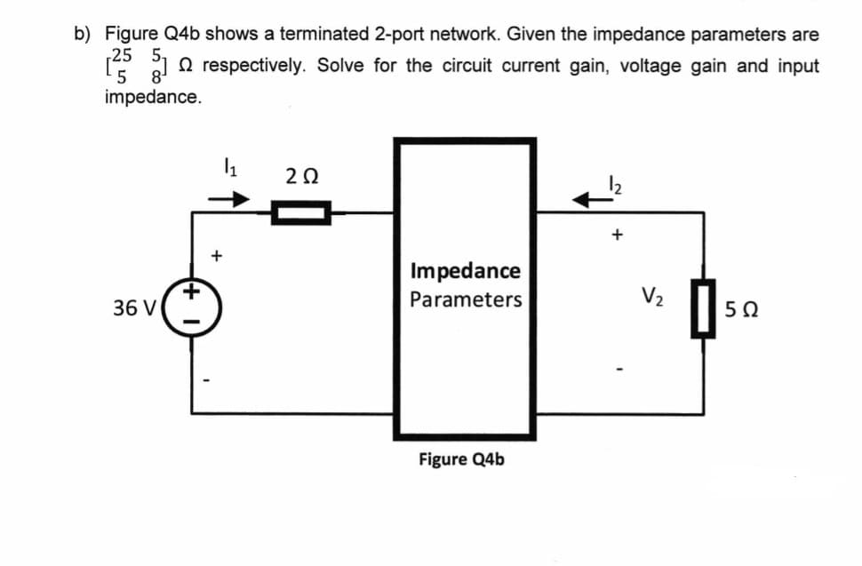 b) Figure Q4b shows a terminated 2-port network. Given the impedance parameters are
[253] respectively. Solve for the circuit current gain, voltage gain and input
impedance.
36 V
+
1
202
Impedance
Parameters
Figure Q4b
V₂
5Ω
