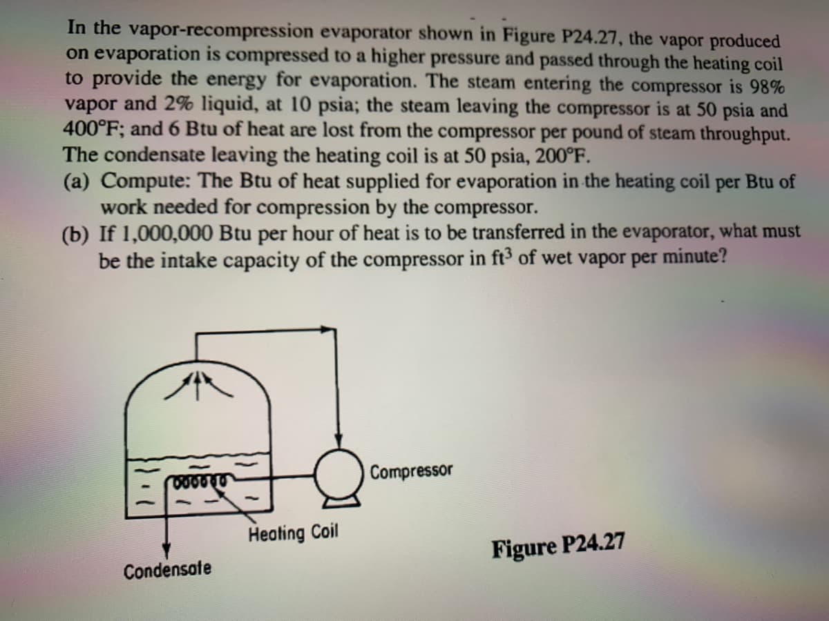 In the vapor-recompression evaporator shown in Figure P24.27, the vapor produced
on evaporation is compressed to a higher pressure and passed through the heating coil
to provide the energy for evaporation. The steam entering the compressor is 98%
vapor and 2% liquid, at 10 psia; the steam leaving the compressor is at 50 psia and
400°F; and 6 Btu of heat are lost from the compressor per pound of steam throughput.
The condensate leaving the heating coil is at 50 psia, 200°F.
(a) Compute: The Btu of heat supplied for evaporation in the heating coil per Btu of
work needed for compression by the compressor.
(b) If 1,000,000 Btu per hour of heat is to be transferred in the evaporator, what must
be the intake capacity of the compressor in ft3 of wet vapor per minute?
Compressor
Heating Coil
Figure P24.27
Condensate
