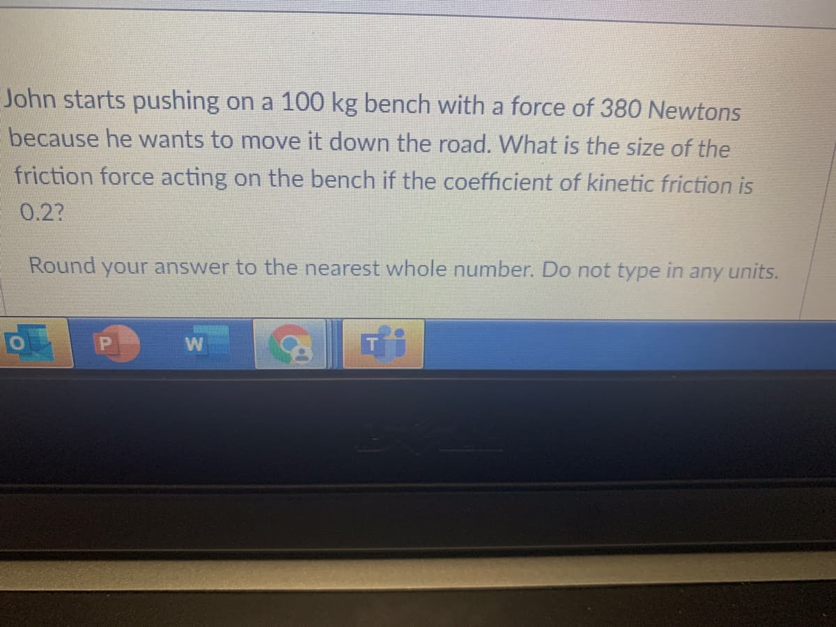 John starts pushing on a 100 kg bench with a force of 380 Newtons
because he wants to move it down the road. What is the size of the
friction force acting on the bench if the coefficient of kinetic friction is
0.2?
Round your answer to the nearest whole number. Do not type in any units.
