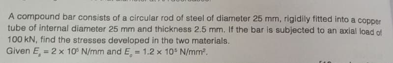 A compound bar consists of a circular rod of steel of diameter 25 mm, rigidily fitted into a copper
tube of internal diameter 25 mm and thickness 2.5 mm. If the bar is subjected to an axial load of
100 kN, find the stresses developed in the two materials.
Given E = 2 x 105 N/mm and E. = 1.2 x 105 N/mm².