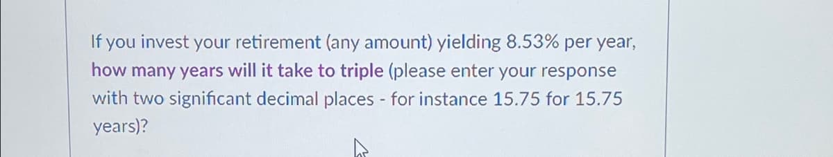 If you invest your retirement (any amount) yielding 8.53% per year,
how many years will it take to triple (please enter your response
with two significant decimal places - for instance 15.75 for 15.75
years)?