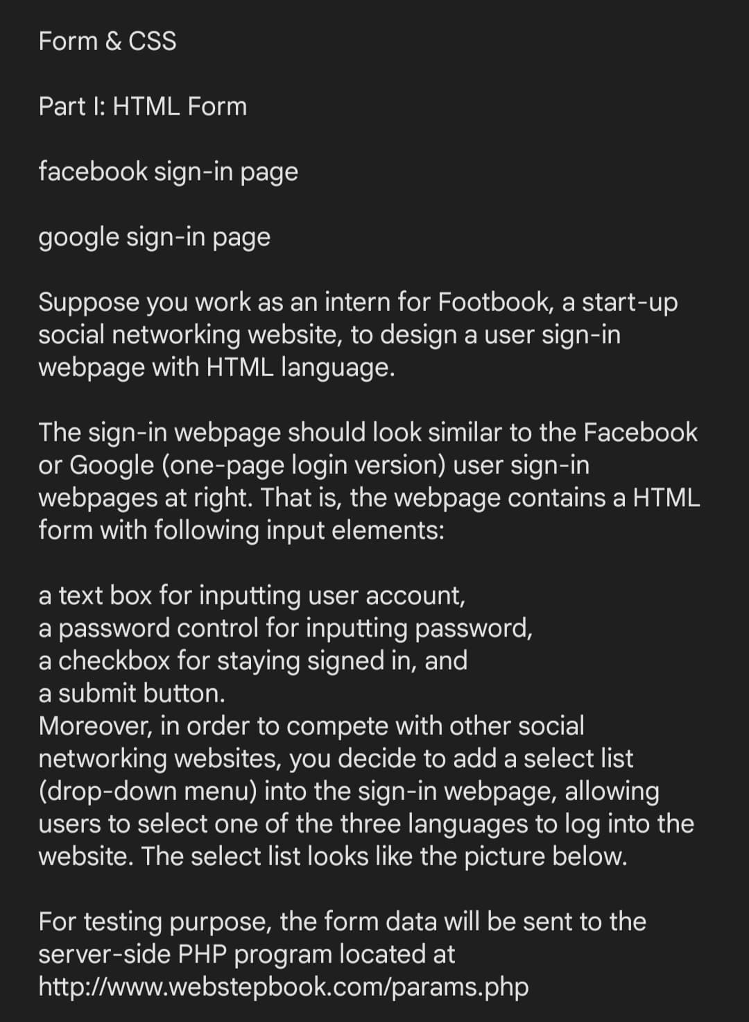 Form & CSS
Part I: HTML Form
facebook sign-in page
google sign-in page
Suppose you work as an intern for Footbook, a start-up
social networking website, to design a user sign-in
webpage with HTML language.
The sign-in webpage should look similar to the Facebook
or Google (one-page login version) user sign-in
webpages at right. That is, the webpage contains a HTML
form with following input elements:
a text box for inputting user account,
a password control for inputting password,
a checkbox for staying signed in, and
a submit button.
Moreover, in order to compete with other social
networking websites, you decide to add a select list
(drop-down menu) into the sign-in webpage, allowing
users to select one of the three languages to log into the
website. The select list looks like the picture below.
For testing purpose, the form data will be sent to the
server-side PHP program located at
http://www.webstepbook.com/params.php
