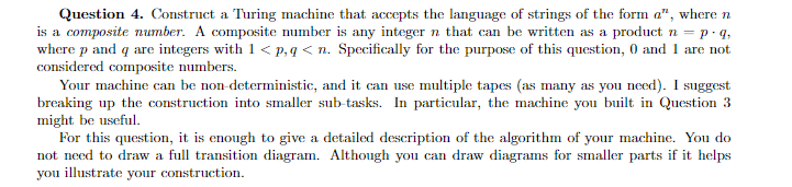 Question 4. Construct a Turing machine that accepts the language of strings of the form a", where n
is a composite number. A composite number is any integer n that can be written as a product n = p. q,
where p and q are integers with 1 < p,q < n. Specifically for the purpose of this question, 0 and 1 are not
considered composite numbers.
Your machine can be non deterministic, and it can use multiple tapes (as many as you need). I suggest
breaking up the construction into smaller sub-tasks. In particular, the machine you built in Question 3
might be useful.
For this question, it is enough to give a detailed description of the algorithm of your machine. You do
not need to draw a full transition diagram. Although you can draw diagrams for smaller parts if it helps
you illustrate your construction.

