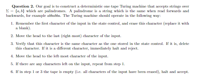 Question 2. Our goal is to construct a deterministic one-tape Turing machine that accepts strings over
E = {a, b} which are palindromes. A palindrome is a string which is the same when read forwards and
backwards, for example abbabba. The Turing machine should operate in the following way:
1. Remember the first character of the input in the state control, and erase this character (replace it with
a blank).
2. Move the head to the last (right-most) character of the input.
3. Verify that this character is the same character as the one stored in the state control. If it is, delete
this character. If it is a different character, immediately halt and reject.
4. Move the head to the left-most character of the input.
5. If there are any characters left on the input, repeat from step 1.
6. If in step 1 or 3 the tape is empty (i.e. all characters of the input have been erased), halt and accept.
