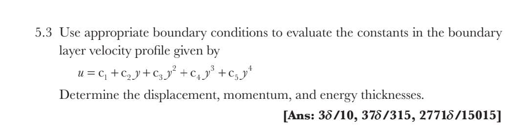 5.3 Use appropriate boundary conditions to evaluate the constants in the boundary
layer velocity profile given by
4
u = c, +c, y+C3 +c4y° +c;*
Determine the displacement, momentum, and energy thicknesses.
[Ans: 38/10, 378/315, 27718/15015]
