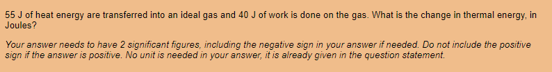 55 J of heat energy are transferred into an ideal gas and 40 J of work is done on the gas. What is the change in thermal energy, in
Joules?
Your answer needs to have 2 significant figures, including the negative sign in your answer if needed. Do not include the positive
sign if the answer is positive. No unit is needed in your answer, it is already given in the question statement.