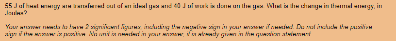 55 J of heat energy are transferred out of an ideal gas and 40 J of work is done on the gas. What is the change in thermal energy, in
Joules?
Your answer needs to have 2 significant figures, including the negative sign in your answer if needed. Do not include the positive
sign if the answer is positive. No unit is needed in your answer, it is already given in the question statement.