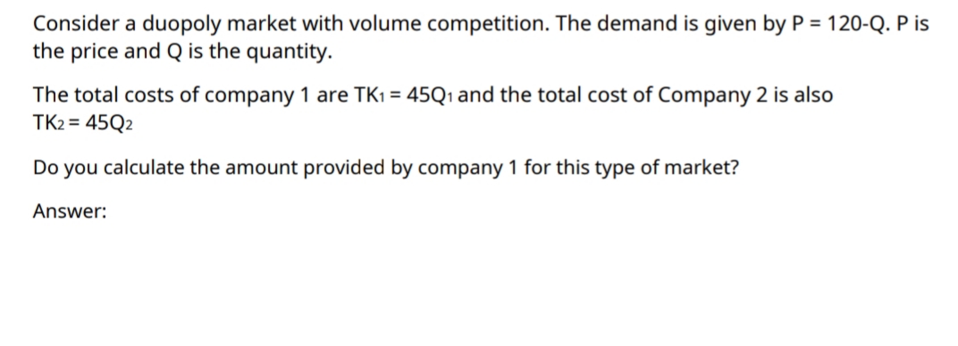 Consider a duopoly market with volume competition. The demand is given by P = 120-Q. P is
the price and Q is the quantity.
The total costs of company 1 are TK1 = 45Q1 and the total cost of Company 2 is also
TK2 = 45Q2
Do you calculate the amount provided by company 1 for this type of market?
Answer:
