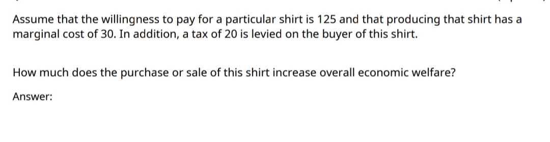 Assume that the willingness to pay for a particular shirt is 125 and that producing that shirt has a
marginal cost of 30. In addition, a tax of 20 is levied on the buyer of this shirt.
How much does the purchase or sale of this shirt increase overall economic welfare?
Answer:
