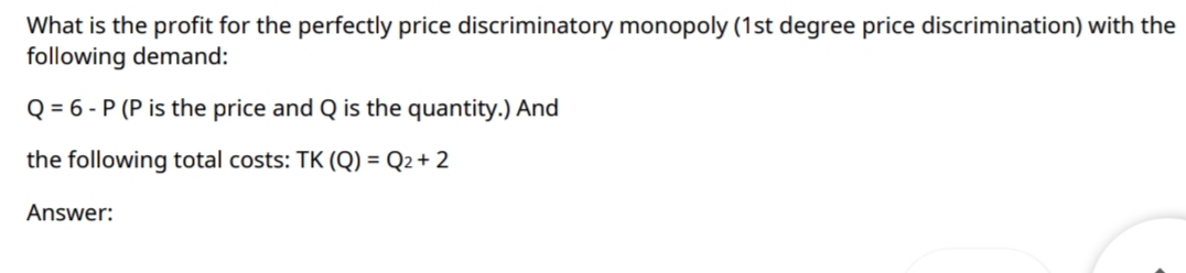 What is the profit for the perfectly price discriminatory monopoly (1st degree price discrimination) with the
following demand:
Q = 6 - P (P is the price and Q is the quantity.) And
the following total costs: TK (Q) = Q2+ 2
Answer:
