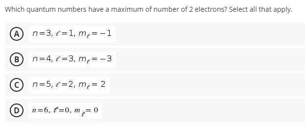 Which quantum numbers have a maximum of number of 2 electrons? Select all that apply.
n=3, e =1, m,= -1
B)
n=4, ( =3, mp= -3
n=5, e =2, me= 2
(D
n=6, €=0, m ,= 0
