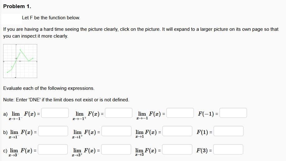 Problem 1.
Let F be the function below.
If you are having a hard time seeing the picture clearly, click on the picture. It will expand to a larger picture on its own page so that
you can inspect it more clearly.
Evaluate each of the following expressions.
Note: Enter 'DNE' if the limit does not exist or is not defined.
a) lim F(x)=
lim F(x)=
lim F(x)=
F(-1)=
2--1
2-1+
-1
b) lim F(x) =
lim F(x)=
lim F(x)=
F(1) =
2-1
→1
c) lim F(x) =
lim F(x)=
lim F(x)=
F(3) =
1+3
2+3+
+3