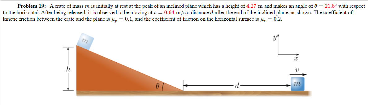 Problem 19: A crate of mass m is initially at rest at the peak of an inclined plane which has a height of 4.27 m and makes an angle of 0 = 21.8° with respect
to the horizontal. After being released, it is observed to be moving at v = 0.64 m/s a distance d after the end of the inclined plane, as shown. The coefficient of
kinetic friction between the crate and the plane is μp = 0.1, and the coefficient of friction on the horizontal surface is μr = 0.2.
m
X
h
ข
0
d
m