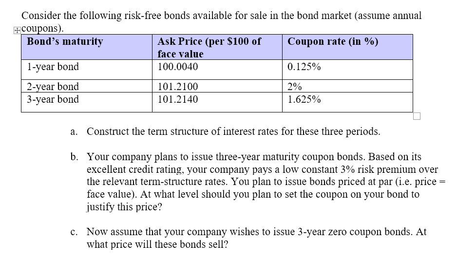 Consider the following risk-free bonds available for sale in the bond market (assume annual
+Coupons).
Bond's maturity
Ask Price (per $100 of
Coupon rate (in %)
face value
1-year bond
100.0040
0.125%
2-year bond
101.2100
2%
3-year bond
101.2140
1.625%
Construct the term structure of interest rates for these three periods.
b. Your company plans to issue three-year maturity coupon bonds. Based on its
excellent credit rating, your company pays a low constant 3% risk premium over
the relevant term-structure rates. You plan to issue bonds priced at par (i.e. price =
face value). At what level should you plan to set the coupon on your bond to
justify this price?
c. Now assume that your company wishes to issue 3-year zero coupon bonds. At
what price will these bonds sell?
